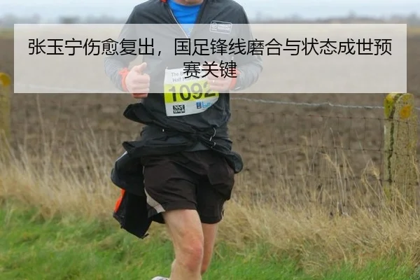张玉宁伤愈复出，国足锋线磨合与状态成世预赛关键