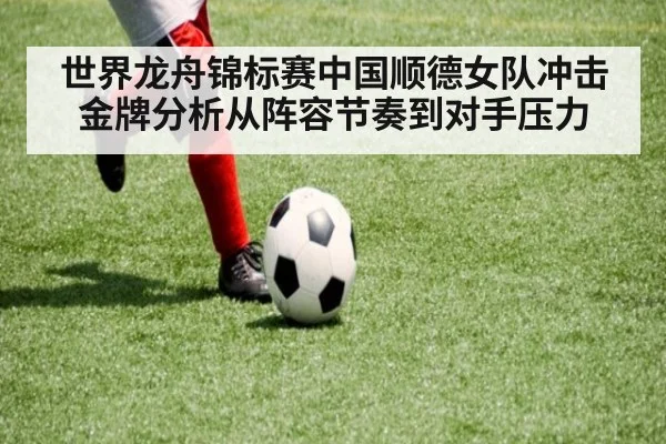 世界龙舟锦标赛中国顺德女队冲击金牌分析从阵容节奏到对手压力